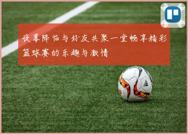 夜幕降临与好友共聚一堂畅享精彩篮球赛的乐趣与激情