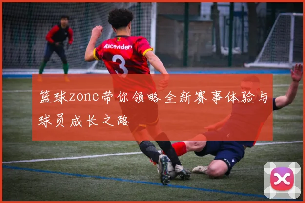 篮球zone带你领略全新赛事体验与球员成长之路