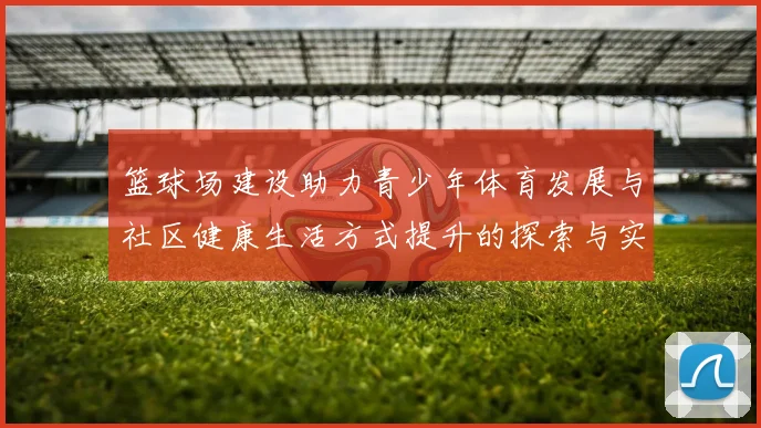 篮球场建设助力青少年体育发展与社区健康生活方式提升的探索与实践