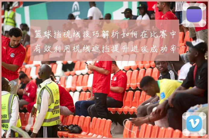 篮球挡视线技巧解析如何在比赛中有效利用视线遮挡提升进攻成功率