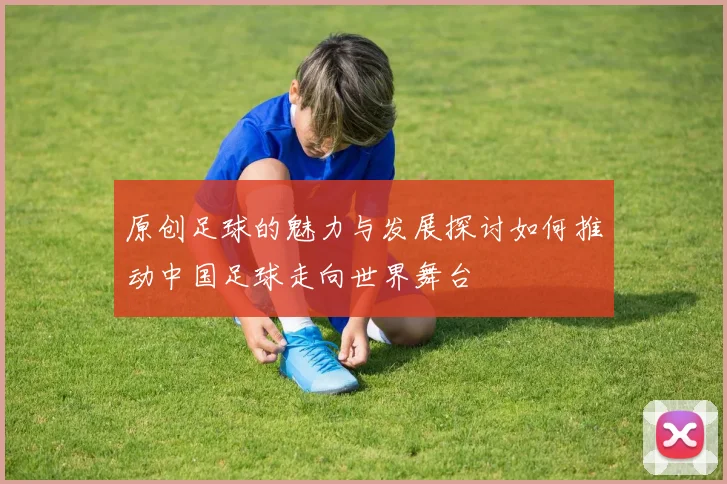 原创足球的魅力与发展探讨如何推动中国足球走向世界舞台