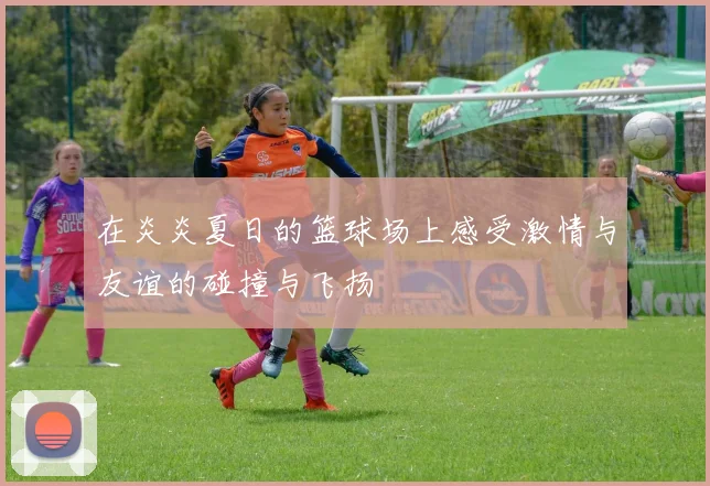 在炎炎夏日的篮球场上感受激情与友谊的碰撞与飞扬