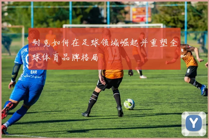 耐克如何在足球领域崛起并重塑全球体育品牌格局