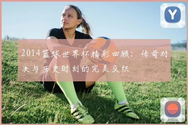 2014篮球世界杯精彩回顾：传奇对决与历史时刻的完美交织