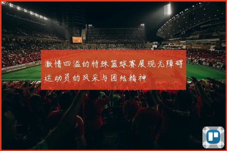 激情四溢的特殊篮球赛展现无障碍运动员的风采与团结精神