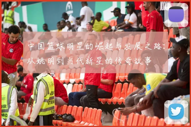 中国篮球明星的崛起与发展之路：从姚明到当代新星的传奇故事