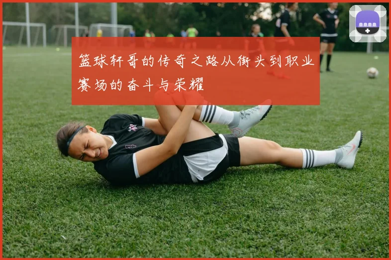 篮球轩哥的传奇之路从街头到职业赛场的奋斗与荣耀