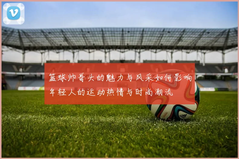 篮球帅哥头的魅力与风采如何影响年轻人的运动热情与时尚潮流