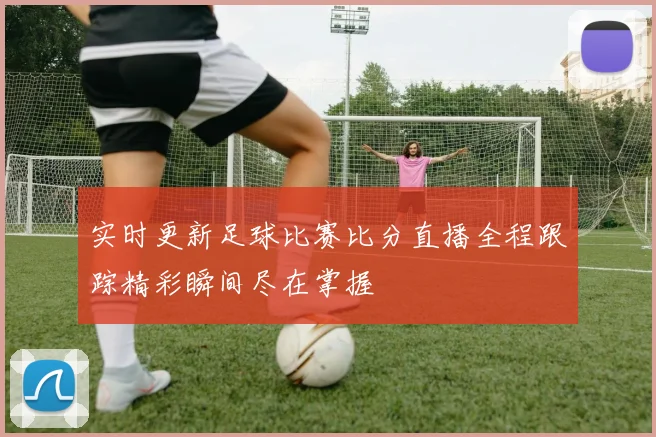 实时更新足球比赛比分直播全程跟踪精彩瞬间尽在掌握