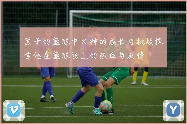 黑子的篮球中火神的成长与挑战探索他在篮球场上的热血与友情