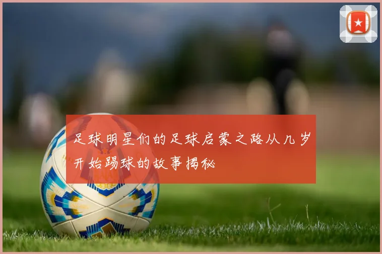 足球明星们的足球启蒙之路从几岁开始踢球的故事揭秘