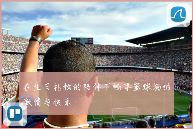 在生日礼物的陪伴下畅享篮球场的激情与快乐